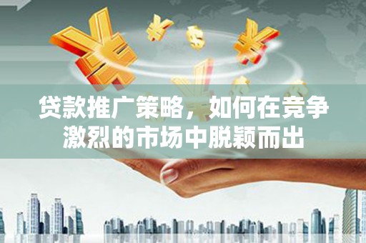 长兴贷款推广策略，如何在竞争激烈的市场中脱颖而出