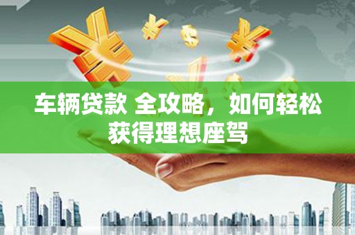 长兴车辆贷款 全攻略，如何轻松获得理想座驾