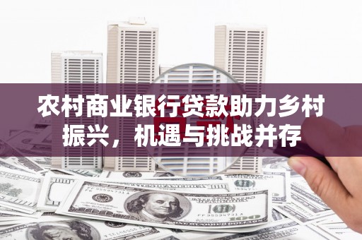 长兴农村商业银行贷款助力乡村振兴，机遇与挑战并存