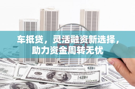 长兴车抵贷，灵活融资新选择，助力资金周转无忧