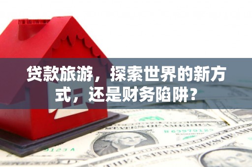 长兴贷款旅游，探索世界的新方式，还是财务陷阱？